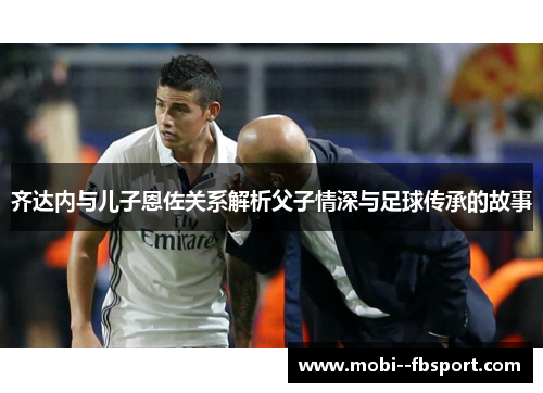 齐达内与儿子恩佐关系解析父子情深与足球传承的故事