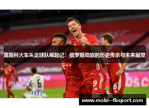 莫斯科火车头足球队崛起记：俄罗斯劲旅的历史传承与未来展望