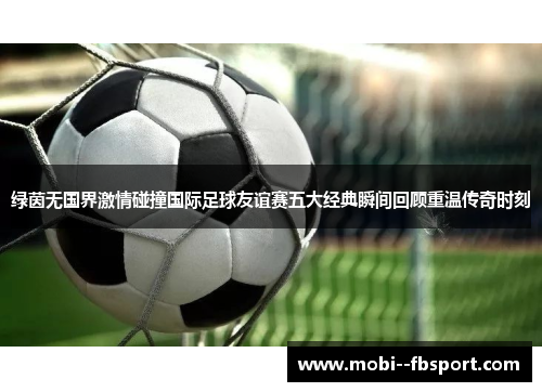 绿茵无国界激情碰撞国际足球友谊赛五大经典瞬间回顾重温传奇时刻