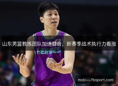 山东男篮教练团队加速磨合,新赛季战术执行力看涨 山东男篮教练团队加速磨合,新赛季战术执行力看涨